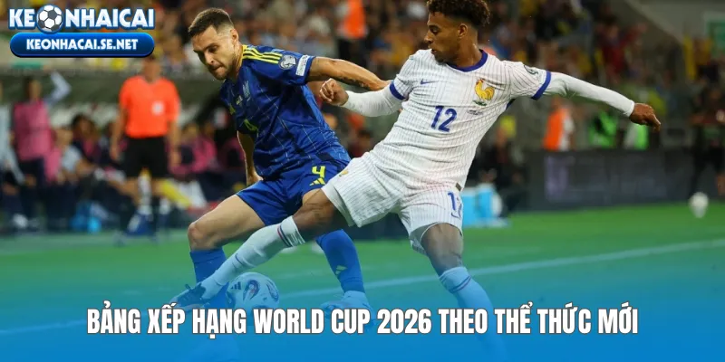 Bảng xếp hạng World Cup 2026 theo thể thức mới